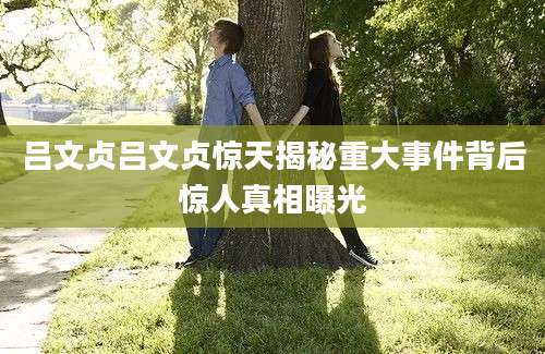 吕文贞吕文贞惊天揭秘重大事件背后惊人真相曝光