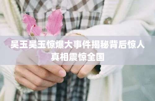 吴玉吴玉惊爆大事件揭秘背后惊人真相震惊全国