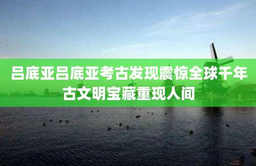 吕底亚吕底亚考古发现震惊全球千年古文明宝藏重现人间