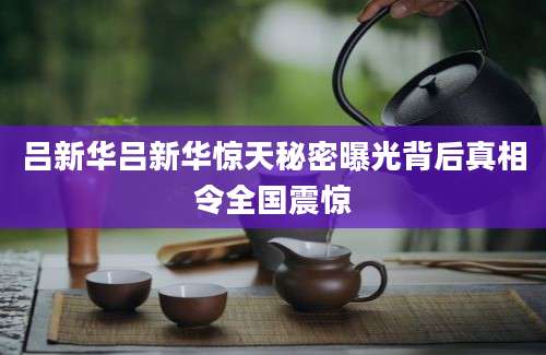 吕新华吕新华惊天秘密曝光背后真相令全国震惊