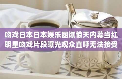 吻戏日本日本娱乐圈爆惊天内幕当红明星吻戏片段曝光观众直呼无法接受