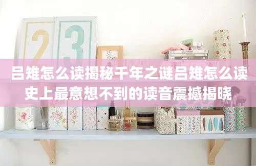 吕雉怎么读揭秘千年之谜吕雉怎么读史上最意想不到的读音震撼揭晓
