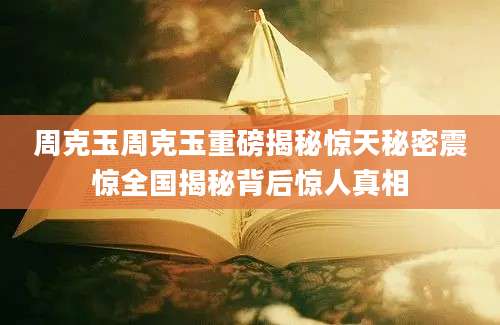 周克玉周克玉重磅揭秘惊天秘密震惊全国揭秘背后惊人真相