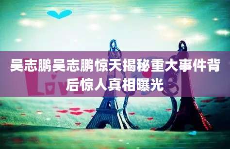 吴志鹏吴志鹏惊天揭秘重大事件背后惊人真相曝光