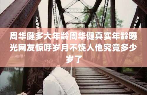 周华健多大年龄周华健真实年龄曝光网友惊呼岁月不饶人他究竟多少岁了