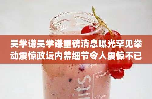 吴学谦吴学谦重磅消息曝光罕见举动震惊政坛内幕细节令人震惊不已