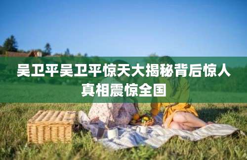 吴卫平吴卫平惊天大揭秘背后惊人真相震惊全国