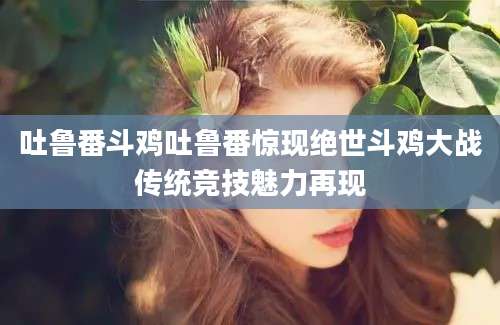吐鲁番斗鸡吐鲁番惊现绝世斗鸡大战传统竞技魅力再现