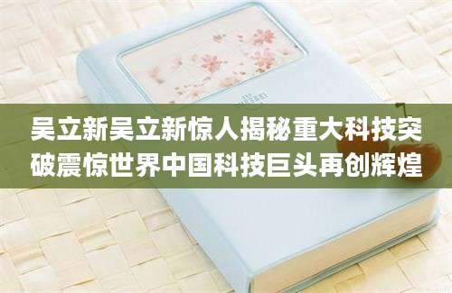 吴立新吴立新惊人揭秘重大科技突破震惊世界中国科技巨头再创辉煌