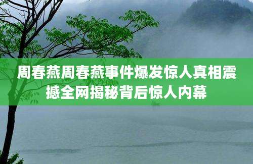 周春燕周春燕事件爆发惊人真相震撼全网揭秘背后惊人内幕