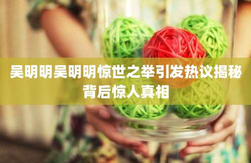 吴明明吴明明惊世之举引发热议揭秘背后惊人真相
