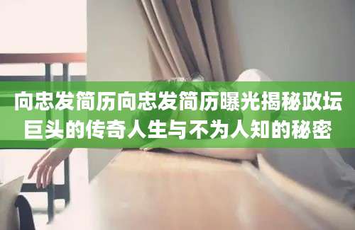 向忠发简历向忠发简历曝光揭秘政坛巨头的传奇人生与不为人知的秘密