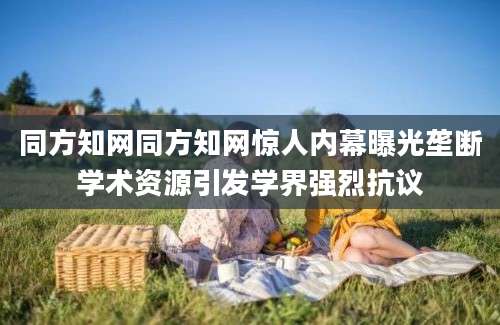 同方知网同方知网惊人内幕曝光垄断学术资源引发学界强烈抗议