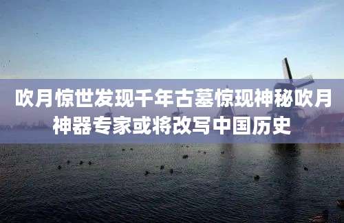 吹月惊世发现千年古墓惊现神秘吹月神器专家或将改写中国历史