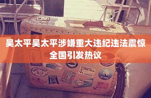 吴太平吴太平涉嫌重大违纪违法震惊全国引发热议