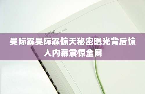 吴际霖吴际霖惊天秘密曝光背后惊人内幕震惊全网