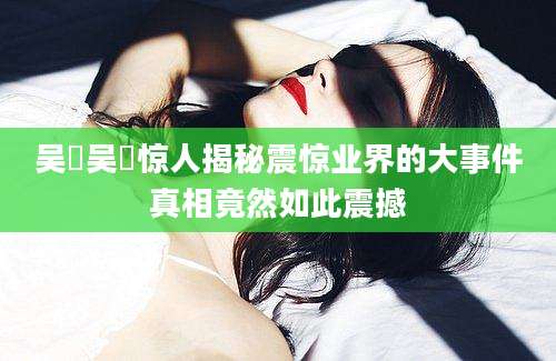 吴璟吴璟惊人揭秘震惊业界的大事件真相竟然如此震撼