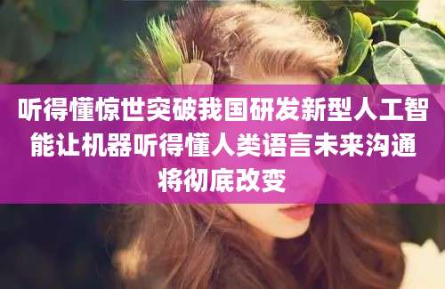 听得懂惊世突破我国研发新型人工智能让机器听得懂人类语言未来沟通将彻底改变