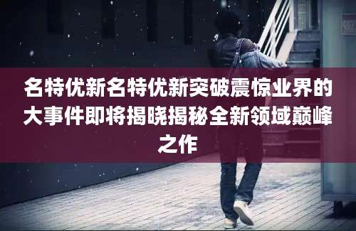 名特优新名特优新突破震惊业界的大事件即将揭晓揭秘全新领域巅峰之作