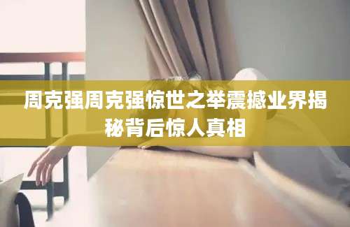 周克强周克强惊世之举震撼业界揭秘背后惊人真相