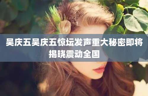 吴庆五吴庆五惊坛发声重大秘密即将揭晓震动全国