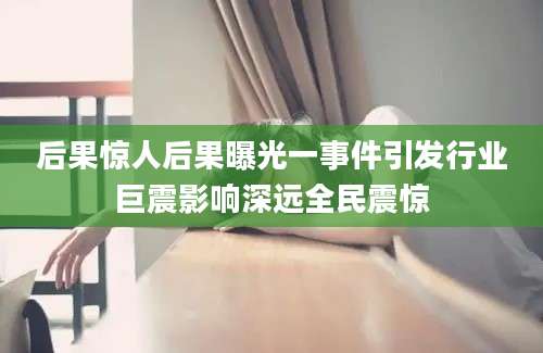 后果惊人后果曝光一事件引发行业巨震影响深远全民震惊