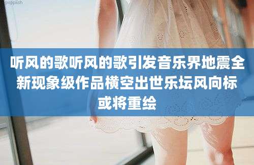听风的歌听风的歌引发音乐界地震全新现象级作品横空出世乐坛风向标或将重绘