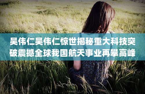 吴伟仁吴伟仁惊世揭秘重大科技突破震撼全球我国航天事业再攀高峰