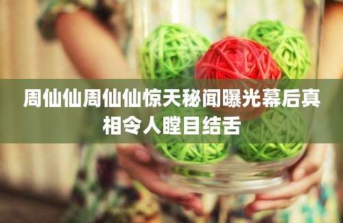 周仙仙周仙仙惊天秘闻曝光幕后真相令人瞠目结舌