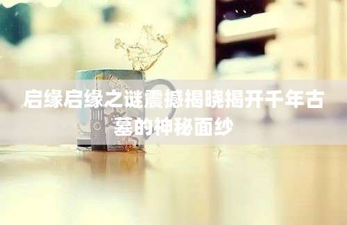 启缘启缘之谜震撼揭晓揭开千年古墓的神秘面纱