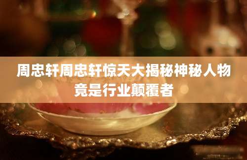 周忠轩周忠轩惊天大揭秘神秘人物竟是行业颠覆者