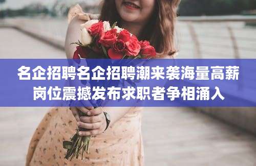 名企招聘名企招聘潮来袭海量高薪岗位震撼发布求职者争相涌入