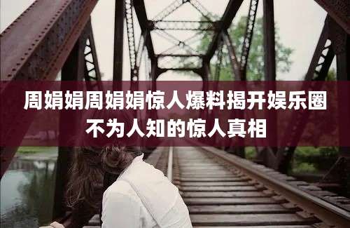 周娟娟周娟娟惊人爆料揭开娱乐圈不为人知的惊人真相
