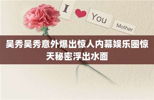 吴秀吴秀意外爆出惊人内幕娱乐圈惊天秘密浮出水面