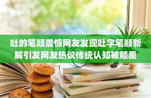 吐的笔顺震惊网友发现吐字笔顺新解引发网友热议传统认知被颠覆