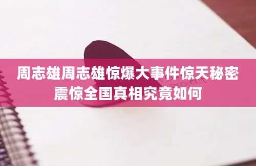 周志雄周志雄惊爆大事件惊天秘密震惊全国真相究竟如何