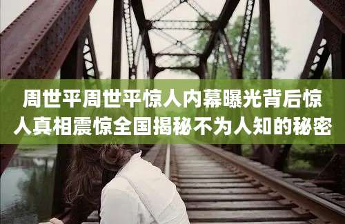 周世平周世平惊人内幕曝光背后惊人真相震惊全国揭秘不为人知的秘密