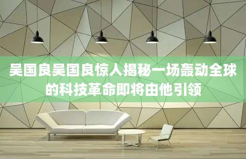 吴国良吴国良惊人揭秘一场轰动全球的科技革命即将由他引领