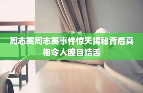 周志英周志英事件惊天揭秘背后真相令人瞠目结舌