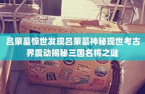 吕蒙墓惊世发现吕蒙墓神秘现世考古界震动揭秘三国名将之谜