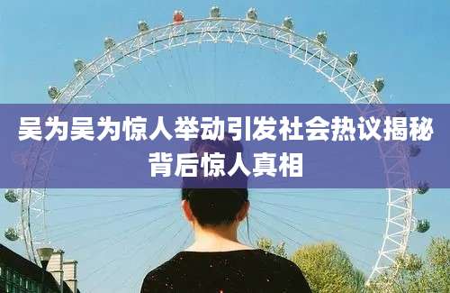 吴为吴为惊人举动引发社会热议揭秘背后惊人真相