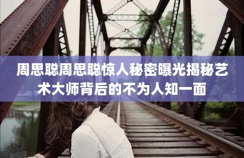 周思聪周思聪惊人秘密曝光揭秘艺术大师背后的不为人知一面