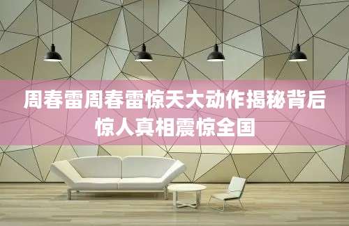 周春雷周春雷惊天大动作揭秘背后惊人真相震惊全国