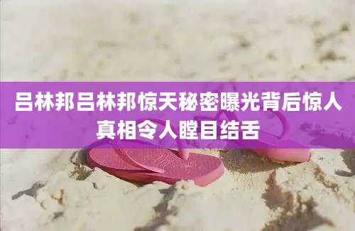 吕林邦吕林邦惊天秘密曝光背后惊人真相令人瞠目结舌