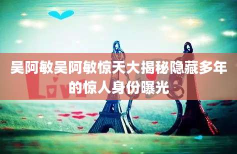 吴阿敏吴阿敏惊天大揭秘隐藏多年的惊人身份曝光