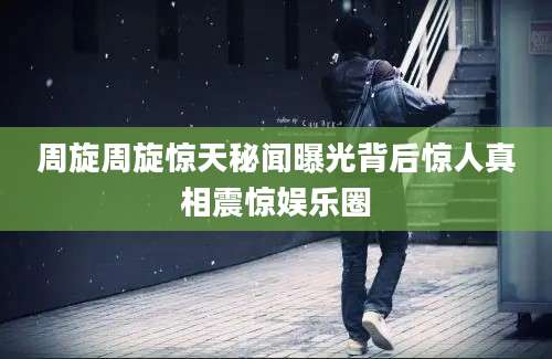 周旋周旋惊天秘闻曝光背后惊人真相震惊娱乐圈
