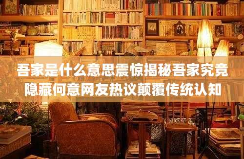 吾家是什么意思震惊揭秘吾家究竟隐藏何意网友热议颠覆传统认知
