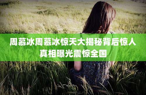 周慕冰周慕冰惊天大揭秘背后惊人真相曝光震惊全国