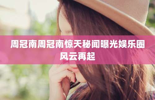周冠南周冠南惊天秘闻曝光娱乐圈风云再起