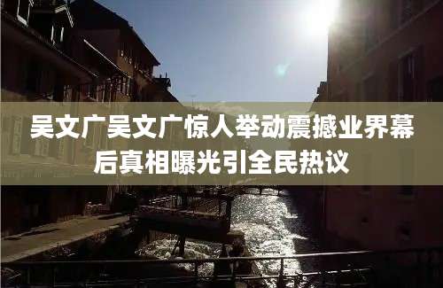 吴文广吴文广惊人举动震撼业界幕后真相曝光引全民热议